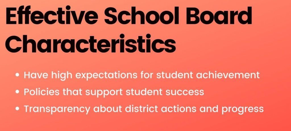 Effective School Board Characteristics: Have high expectations for student achiev ement, Policies that support student success, Transparency about district actions and progress